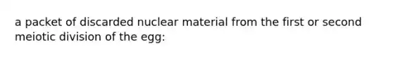 a packet of discarded nuclear material from the first or second meiotic division of the egg: