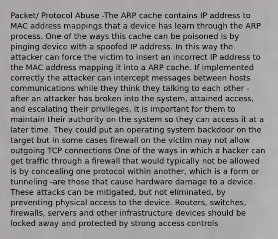 Packet/ Protocol Abuse -The ARP cache contains IP address to MAC address mappings that a device has learn through the ARP process. One of the ways this cache can be poisoned is by pinging device with a spoofed IP address. In this way the attacker can force the victim to insert an incorrect IP address to the MAC address mapping it into a ARP cache. If implemented correctly the attacker can intercept messages between hosts communications while they think they talking to each other - after an attacker has broken into the system, attained access, and escalating their privileges, it is important for them to maintain their authority on the system so they can access it at a later time. They could put an operating system backdoor on the target but in some cases firewall on the victim may not allow outgoing TCP connections One of the ways in which a hacker can get traffic through a firewall that would typically not be allowed is by concealing one protocol within another, which is a form or tunneling -are those that cause hardware damage to a device. These attacks can be mitigated, but not eliminated, by preventing physical access to the device. Routers, switches, firewalls, servers and other infrastructure devices should be locked away and protected by strong access controls