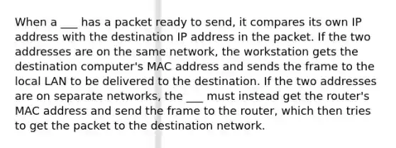 When a ___ has a packet ready to send, it compares its own IP address with the destination IP address in the packet. If the two addresses are on the same network, the workstation gets the destination computer's MAC address and sends the frame to the local LAN to be delivered to the destination. If the two addresses are on separate networks, the ___ must instead get the router's MAC address and send the frame to the router, which then tries to get the packet to the destination network.