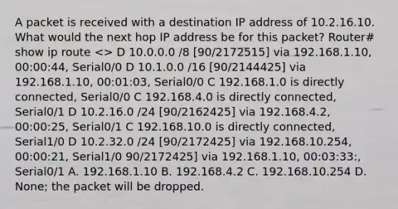 A packet is received with a destination IP address of 10.2.16.10. What would the next hop IP address be for this packet? Router# show ip route > D 10.0.0.0 /8 [90/2172515] via 192.168.1.10, 00:00:44, Serial0/0 D 10.1.0.0 /16 [90/2144425] via 192.168.1.10, 00:01:03, Serial0/0 C 192.168.1.0 is directly connected, Serial0/0 C 192.168.4.0 is directly connected, Serial0/1 D 10.2.16.0 /24 [90/2162425] via 192.168.4.2, 00:00:25, Serial0/1 C 192.168.10.0 is directly connected, Serial1/0 D 10.2.32.0 /24 [90/2172425] via 192.168.10.254, 00:00:21, Serial1/0 90/2172425] via 192.168.1.10, 00:03:33:, Serial0/1 A. 192.168.1.10 B. 192.168.4.2 C. 192.168.10.254 D. None; the packet will be dropped.