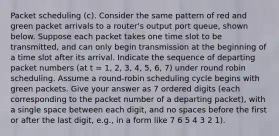 Packet scheduling (c). Consider the same pattern of red and green packet arrivals to a router's output port queue, shown below. Suppose each packet takes one time slot to be transmitted, and can only begin transmission at the beginning of a time slot after its arrival. Indicate the sequence of departing packet numbers (at t = 1, 2, 3, 4, 5, 6, 7) under round robin scheduling. Assume a round-robin scheduling cycle begins with green packets. Give your answer as 7 ordered digits (each corresponding to the packet number of a departing packet), with a single space between each digit, and no spaces before the first or after the last digit, e.g., in a form like 7 6 5 4 3 2 1).