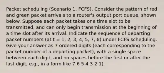 Packet scheduling (Scenario 1, FCFS). Consider the pattern of red and green packet arrivals to a router's output port queue, shown below. Suppose each packet takes one time slot to be transmitted, and can only begin transmission at the beginning of a time slot after its arrival. Indicate the sequence of departing packet numbers (at t = 1, 2, 3, 4, 5, 7, 8) under FCFS scheduling. Give your answer as 7 ordered digits (each corresponding to the packet number of a departing packet), with a single space between each digit, and no spaces before the first or after the last digit, e.g., in a form like 7 6 5 4 3 2 1).