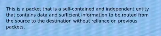 This is a packet that is a self-contained and independent entity that contains data and sufficient information to be routed from the source to the destination without reliance on previous packets.