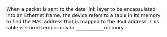 When a packet is sent to the data link layer to be encapsulated into an Ethernet frame, the device refers to a table in its memory to find the MAC address that is mapped to the IPv4 address. This table is stored temporarily in ____________memory.