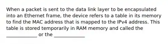 When a packet is sent to the data link layer to be encapsulated into an Ethernet frame, the device refers to a table in its memory to find the MAC address that is mapped to the IPv4 address. This table is stored temporarily in RAM memory and called the _____________ or the _____________