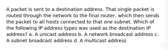 A packet is sent to a destination address. That single packet is routed through the network to the final router, which then sends the packet to all hosts connected to that one subnet. Which of the following IP address types was used as the destination IP address? a. A unicast address b. A network broadcast address c. A subnet broadcast address d. A multicast address