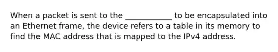 When a packet is sent to the ____________ to be encapsulated into an Ethernet frame, the device refers to a table in its memory to find the MAC address that is mapped to the IPv4 address.