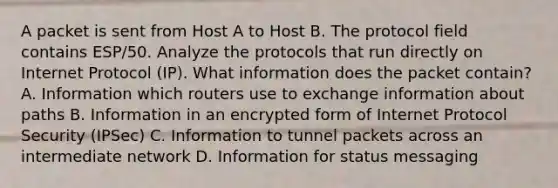 A packet is sent from Host A to Host B. The protocol field contains ESP/50. Analyze the protocols that run directly on Internet Protocol (IP). What information does the packet contain? A. Information which routers use to exchange information about paths B. Information in an encrypted form of Internet Protocol Security (IPSec) C. Information to tunnel packets across an intermediate network D. Information for status messaging