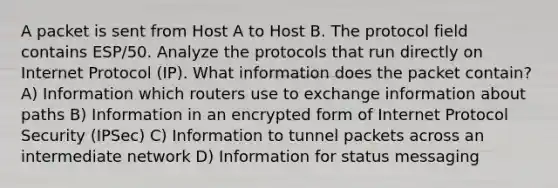 A packet is sent from Host A to Host B. The protocol field contains ESP/50. Analyze the protocols that run directly on Internet Protocol (IP). What information does the packet contain? A) Information which routers use to exchange information about paths B) Information in an encrypted form of Internet Protocol Security (IPSec) C) Information to tunnel packets across an intermediate network D) Information for status messaging