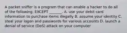 A packet sniffer is a program that can enable a hacker to do all of the following, EXCEPT _______. A. use your debit card information to purchase items illegally B. assume your identity C. steal your logon and passwords for various accounts D. launch a denial of service (DoS) attack on your computer