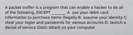 A packet sniffer is a program that can enable a hacker to do all of the following, EXCEPT _______. A. use your debit card information to purchase items illegally B. assume your identity C. steal your logon and passwords for various accounts D. launch a denial of service (DoS) attack on your computer