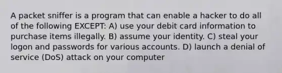 A packet sniffer is a program that can enable a hacker to do all of the following EXCEPT: A) use your debit card information to purchase items illegally. B) assume your identity. C) steal your logon and passwords for various accounts. D) launch a denial of service (DoS) attack on your computer