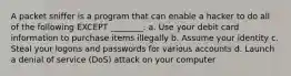 A packet sniffer is a program that can enable a hacker to do all of the following EXCEPT ________. a. Use your debit card information to purchase items illegally b. Assume your identity c. Steal your logons and passwords for various accounts d. Launch a denial of service (DoS) attack on your computer