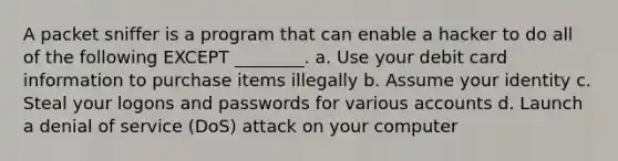 A packet sniffer is a program that can enable a hacker to do all of the following EXCEPT ________. a. Use your debit card information to purchase items illegally b. Assume your identity c. Steal your logons and passwords for various accounts d. Launch a denial of service (DoS) attack on your computer