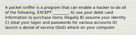 A packet sniffer is a program that can enable a hacker to do all of the following, EXCEPT ________. A) use your debit card information to purchase items illegally B) assume your identity C) steal your logon and passwords for various accounts D) launch a denial of service (DoS) attack on your computer