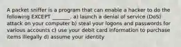 A packet sniffer is a program that can enable a hacker to do the following EXCEPT _______. a) launch a denial of service (DoS) attack on your computer b) steal your logons and passwords for various accounts c) use your debit card information to purchase items illegally d) assume your identity