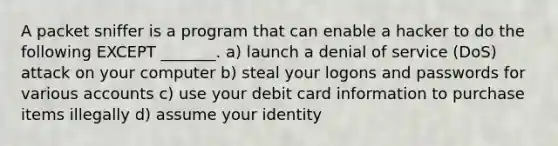 A packet sniffer is a program that can enable a hacker to do the following EXCEPT _______. a) launch a denial of service (DoS) attack on your computer b) steal your logons and passwords for various accounts c) use your debit card information to purchase items illegally d) assume your identity