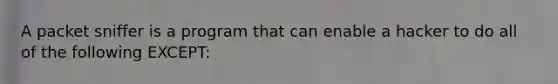 A packet sniffer is a program that can enable a hacker to do all of the following EXCEPT: