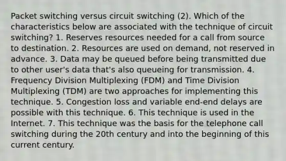 Packet switching versus circuit switching (2). Which of the characteristics below are associated with the technique of circuit switching? 1. Reserves resources needed for a call from source to destination. 2. Resources are used on demand, not reserved in advance. 3. Data may be queued before being transmitted due to other user's data that's also queueing for transmission. 4. Frequency Division Multiplexing (FDM) and Time Division Multiplexing (TDM) are two approaches for implementing this technique. 5. Congestion loss and variable end-end delays are possible with this technique. 6. This technique is used in the Internet. 7. This technique was the basis for the telephone call switching during the 20th century and into the beginning of this current century.