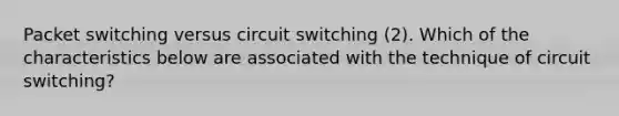 Packet switching versus circuit switching (2). Which of the characteristics below are associated with the technique of circuit switching?