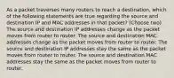 As a packet traverses many routers to reach a destination, which of the following statements are true regarding the source and destination IP and MAC addresses in that packet? (Choose two) The source and destination IP addresses change as the packet moves from router to router. The source and destination MAC addresses change as the packet moves from router to router. The source and destination IP addresses stay the same as the packet moves from router to router. The source and destination MAC addresses stay the same as the packet moves from router to router.