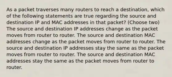 As a packet traverses many routers to reach a destination, which of the following statements are true regarding the source and destination IP and MAC addresses in that packet? (Choose two) The source and destination IP addresses change as the packet moves from router to router. The source and destination MAC addresses change as the packet moves from router to router. The source and destination IP addresses stay the same as the packet moves from router to router. The source and destination MAC addresses stay the same as the packet moves from router to router.