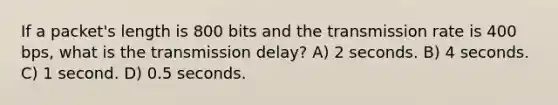 If a packet's length is 800 bits and the transmission rate is 400 bps, what is the transmission delay? A) 2 seconds. B) 4 seconds. C) 1 second. D) 0.5 seconds.