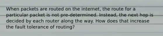 When packets are routed on the internet, the route for a particular packet is not pre-determined. Instead, the next hop is decided by each router along the way. How does that increase the fault tolerance of routing?