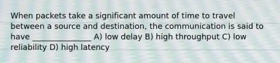 When packets take a significant amount of time to travel between a source and destination, the communication is said to have _______________ A) low delay B) high throughput C) low reliability D) high latency