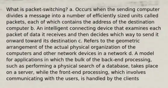 What is packet-switching? a. Occurs when the sending computer divides a message into a number of efficiently sized units called packets, each of which contains the address of the destination computer b. An intelligent connecting device that examines each packet of data it receives and then decides which way to send it onward toward its destination c. Refers to the geometric arrangement of the actual physical organization of the computers and other network devices in a network d. A model for applications in which the bulk of the back-end processing, such as performing a physical search of a database, takes place on a server, while the front-end processing, which involves communicating with the users, is handled by the clients