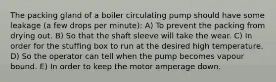 The packing gland of a boiler circulating pump should have some leakage (a few drops per minute): A) To prevent the packing from drying out. B) So that the shaft sleeve will take the wear. C) In order for the stuffing box to run at the desired high temperature. D) So the operator can tell when the pump becomes vapour bound. E) In order to keep the motor amperage down.