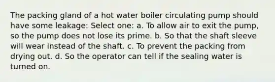 The packing gland of a hot water boiler circulating pump should have some leakage: Select one: a. To allow air to exit the pump, so the pump does not lose its prime. b. So that the shaft sleeve will wear instead of the shaft. c. To prevent the packing from drying out. d. So the operator can tell if the sealing water is turned on.