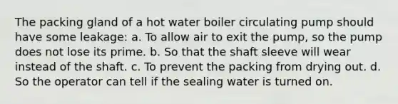 The packing gland of a hot water boiler circulating pump should have some leakage: a. To allow air to exit the pump, so the pump does not lose its prime. b. So that the shaft sleeve will wear instead of the shaft. c. To prevent the packing from drying out. d. So the operator can tell if the sealing water is turned on.