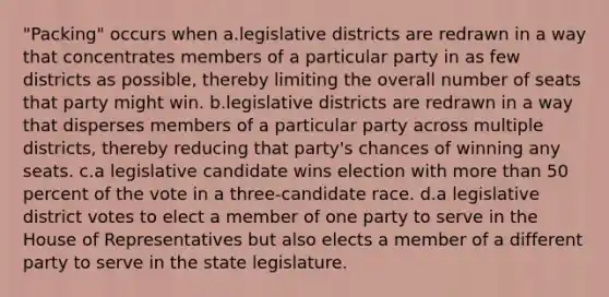 "Packing" occurs when a.legislative districts are redrawn in a way that concentrates members of a particular party in as few districts as possible, thereby limiting the overall number of seats that party might win. b.legislative districts are redrawn in a way that disperses members of a particular party across multiple districts, thereby reducing that party's chances of winning any seats. c.a legislative candidate wins election with more than 50 percent of the vote in a three-candidate race. d.a legislative district votes to elect a member of one party to serve in the House of Representatives but also elects a member of a different party to serve in the state legislature.