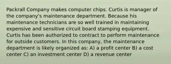 Packrall Company makes computer chips. Curtis is manager of the company's maintenance department. Because his maintenance technicians are so well trained in maintaining expensive and sensitive circuit board stamping equipment. Curtis has been authorized to contract to perform maintenance for outside customers. In this company, the maintenance department is likely organized as: A) a profit center B) a cost center C) an investment center D) a revenue center