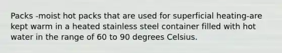 Packs -moist hot packs that are used for superficial heating-are kept warm in a heated stainless steel container filled with hot water in the range of 60 to 90 degrees Celsius.