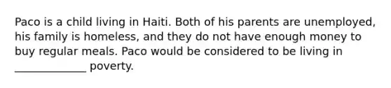 Paco is a child living in Haiti. Both of his parents are unemployed, his family is homeless, and they do not have enough money to buy regular meals. Paco would be considered to be living in _____________ poverty.
