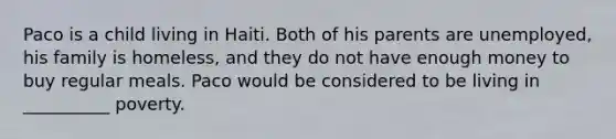Paco is a child living in Haiti. Both of his parents are unemployed, his family is homeless, and they do not have enough money to buy regular meals. Paco would be considered to be living in __________ poverty.
