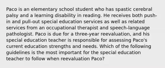 Paco is an elementary school student who has spastic cerebral palsy and a learning disability in reading. He receives both push-in and pull-out special education services as well as related services from an occupational therapist and speech-language pathologist. Paco is due for a three-year reevaluation, and his special education teacher is responsible for assessing Paco's current education strengths and needs. Which of the following guidelines is the most important for the special education teacher to follow when reevaluation Paco?