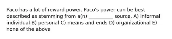 Paco has a lot of reward power. Paco's power can be best described as stemming from a(n) __________ source. A) informal individual B) personal C) means and ends D) organizational E) none of the above