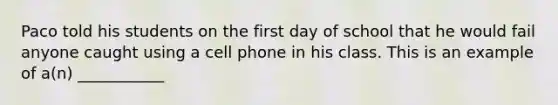 Paco told his students on the first day of school that he would fail anyone caught using a cell phone in his class. This is an example of a(n) ___________