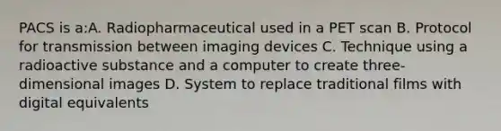 PACS is a:A. Radiopharmaceutical used in a PET scan B. Protocol for transmission between imaging devices C. Technique using a radioactive substance and a computer to create three- dimensional images D. System to replace traditional films with digital equivalents