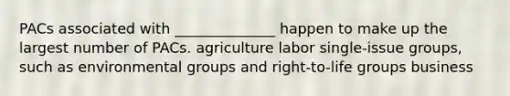 PACs associated with ______________ happen to make up the largest number of PACs. agriculture labor single-issue groups, such as environmental groups and right-to-life groups business