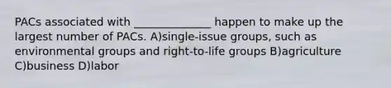 PACs associated with ______________ happen to make up the largest number of PACs. A)single-issue groups, such as environmental groups and right-to-life groups B)agriculture C)business D)labor