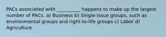 PACs associated with __________ happens to make up the largest number of PACs. a) Business b) Single-issue groups, such as environmental groups and right-to-life groups c) Labor d) Agriculture