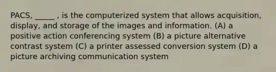 PACS, _____ , is the computerized system that allows acquisition, display, and storage of the images and information. (A) a positive action conferencing system (B) a picture alternative contrast system (C) a printer assessed conversion system (D) a picture archiving communication system