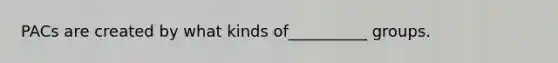 PACs are created by what kinds of__________ groups.