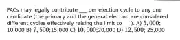 PACs may legally contribute ___ per election cycle to any one candidate (the primary and the general election are considered different cycles effectively raising the limit to ___). A) 5,000;10,000 B) 7,500;15,000 C) 10,000;20,000 D) 12,500; 25,000