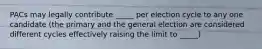 PACs may legally contribute _____ per election cycle to any one candidate (the primary and the general election are considered different cycles effectively raising the limit to _____)