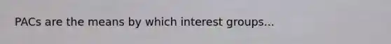 PACs are the means by which interest groups...